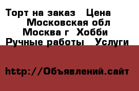 Торт на заказ › Цена ­ 690 - Московская обл., Москва г. Хобби. Ручные работы » Услуги   